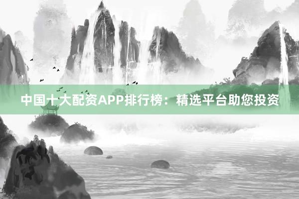 中国十大配资APP排行榜：精选平台助您投资