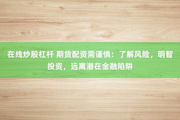 在线炒股杠杆 期货配资需谨慎：了解风险，明智投资，远离潜在金融陷阱