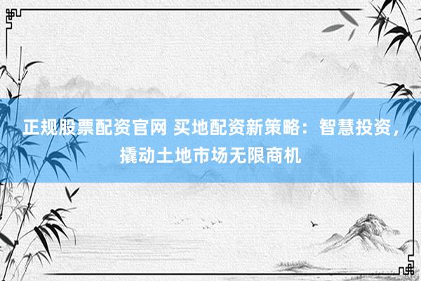 正规股票配资官网 买地配资新策略：智慧投资，撬动土地市场无限商机