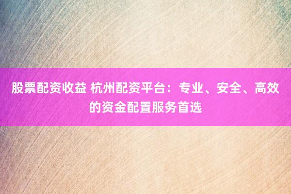 股票配资收益 杭州配资平台：专业、安全、高效的资金配置服务首选