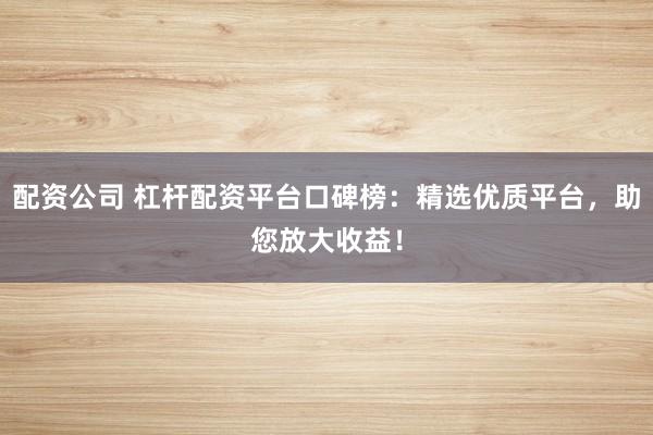 配资公司 杠杆配资平台口碑榜：精选优质平台，助您放大收益！