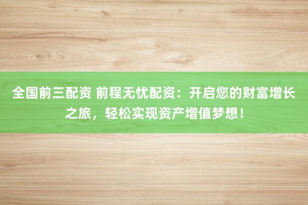 全国前三配资 前程无忧配资：开启您的财富增长之旅，轻松实现资产增值梦想！