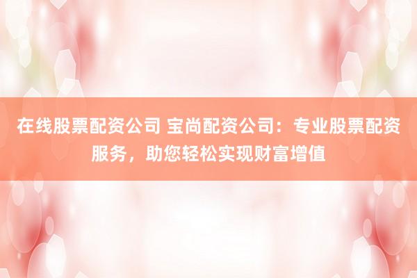 在线股票配资公司 宝尚配资公司：专业股票配资服务，助您轻松实现财富增值