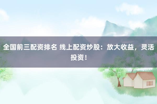 全国前三配资排名 线上配资炒股：放大收益，灵活投资！