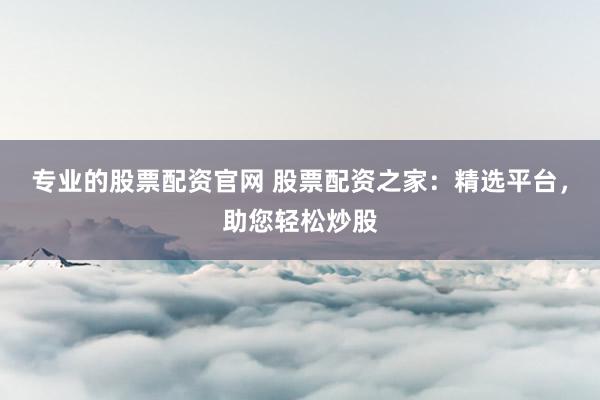 专业的股票配资官网 股票配资之家：精选平台，助您轻松炒股