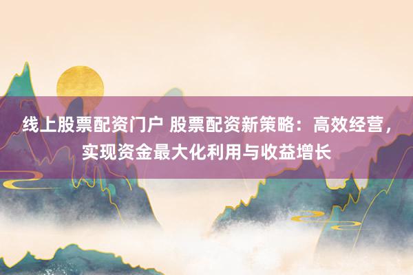 线上股票配资门户 股票配资新策略：高效经营，实现资金最大化利用与收益增长
