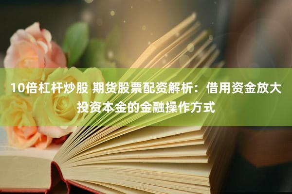 10倍杠杆炒股 期货股票配资解析：借用资金放大投资本金的金融操作方式