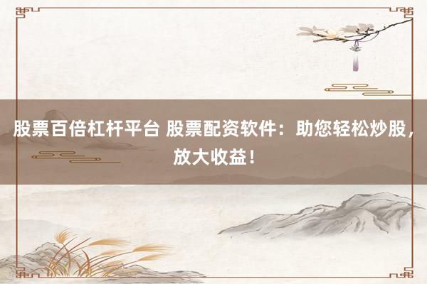 股票百倍杠杆平台 股票配资软件：助您轻松炒股，放大收益！
