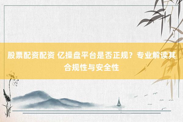股票配资配资 亿操盘平台是否正规？专业解读其合规性与安全性