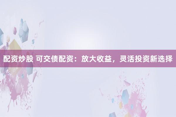 配资炒股 可交债配资：放大收益，灵活投资新选择