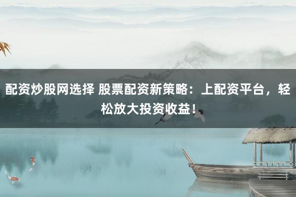 配资炒股网选择 股票配资新策略：上配资平台，轻松放大投资收益！