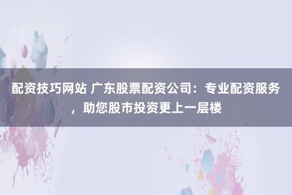 配资技巧网站 广东股票配资公司：专业配资服务，助您股市投资更上一层楼