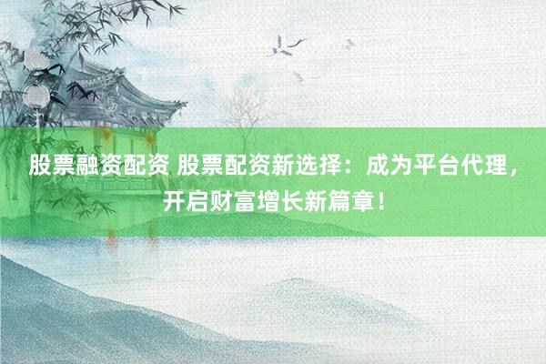 股票融资配资 股票配资新选择：成为平台代理，开启财富增长新篇章！