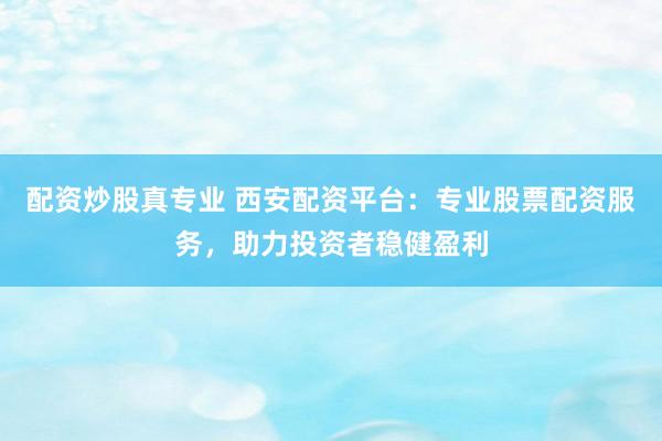 配资炒股真专业 西安配资平台：专业股票配资服务，助力投资者稳健盈利