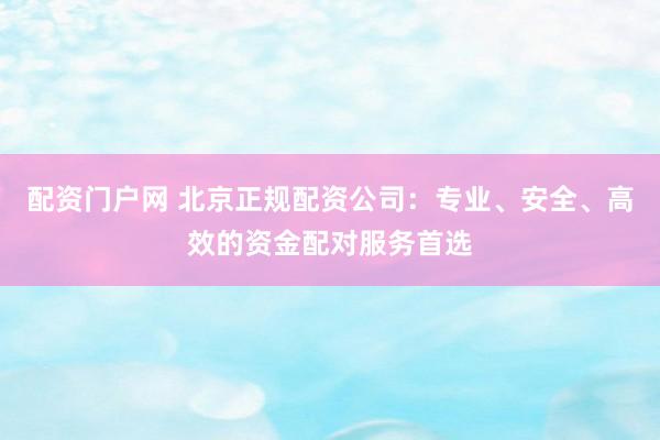 配资门户网 北京正规配资公司：专业、安全、高效的资金配对服务首选