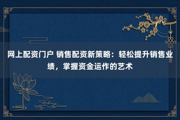 网上配资门户 销售配资新策略：轻松提升销售业绩，掌握资金运作的艺术