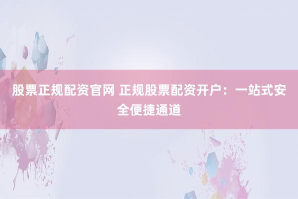 股票正规配资官网 正规股票配资开户：一站式安全便捷通道