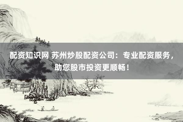 配资知识网 苏州炒股配资公司：专业配资服务，助您股市投资更顺畅！