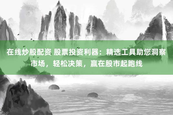 在线炒股配资 股票投资利器：精选工具助您洞察市场，轻松决策，赢在股市起跑线