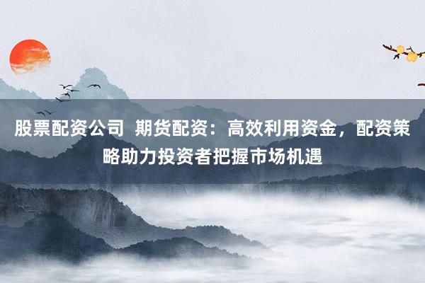 股票配资公司  期货配资：高效利用资金，配资策略助力投资者把握市场机遇