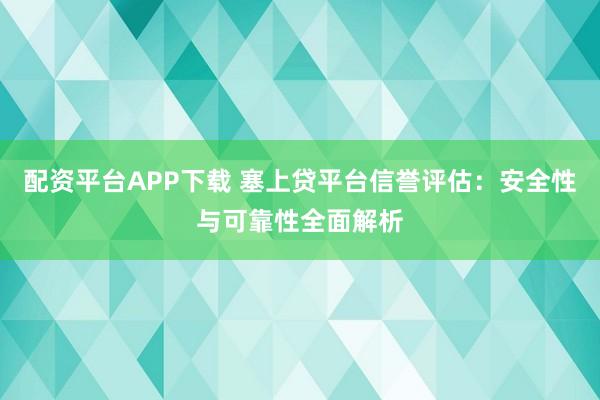 配资平台APP下载 塞上贷平台信誉评估：安全性与可靠性全面解析