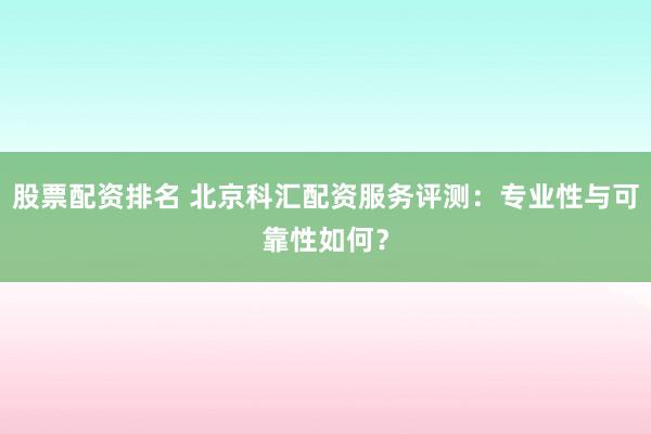 股票配资排名 北京科汇配资服务评测：专业性与可靠性如何？