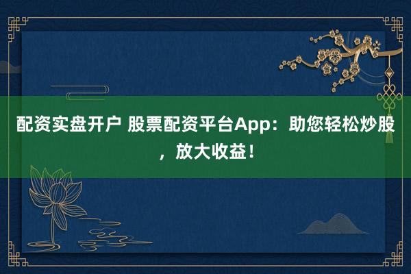 配资实盘开户 股票配资平台App：助您轻松炒股，放大收益！