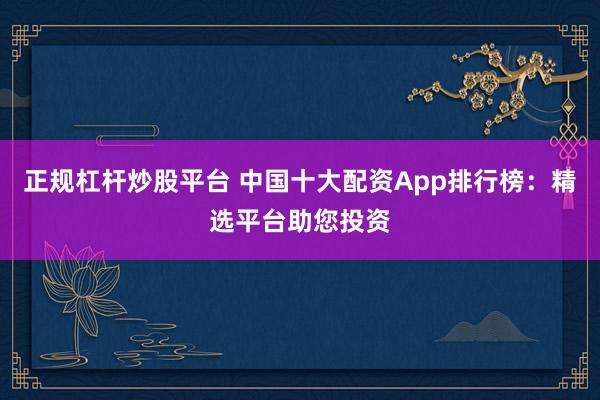 正规杠杆炒股平台 中国十大配资App排行榜：精选平台助您投资