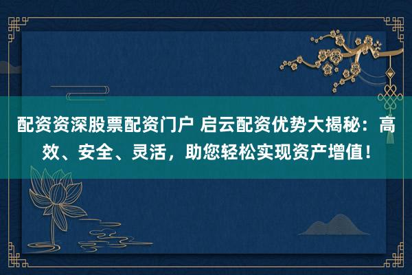 配资资深股票配资门户 启云配资优势大揭秘：高效、安全、灵活，助您轻松实现资产增值！