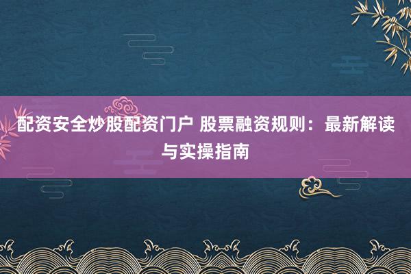 配资安全炒股配资门户 股票融资规则：最新解读与实操指南