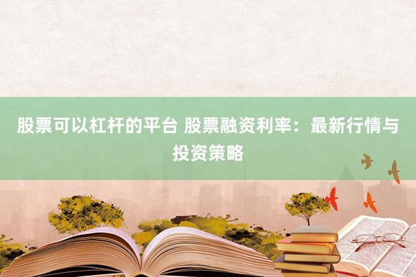 股票可以杠杆的平台 股票融资利率：最新行情与投资策略