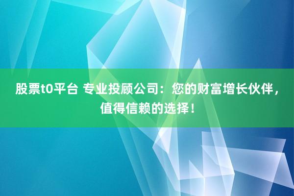 股票t0平台 专业投顾公司：您的财富增长伙伴，值得信赖的选择！