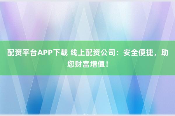 配资平台APP下载 线上配资公司：安全便捷，助您财富增值！