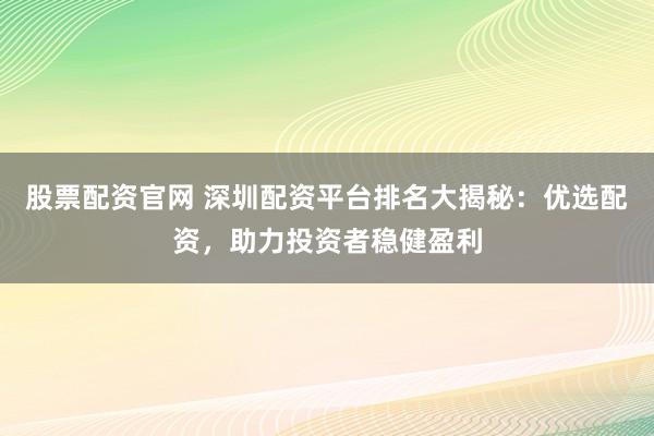 股票配资官网 深圳配资平台排名大揭秘：优选配资，助力投资者稳健盈利