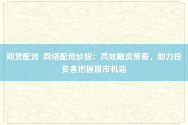 期货配资  网络配资炒股：高效融资策略，助力投资者把握股市机遇