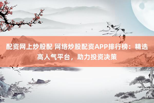 配资网上炒股配 网络炒股配资APP排行榜：精选高人气平台，助力投资决策