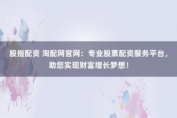 股指配资 淘配网官网：专业股票配资服务平台，助您实现财富增长梦想！