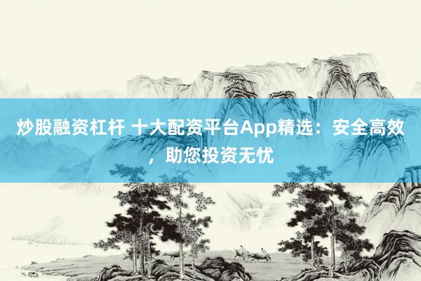 炒股融资杠杆 十大配资平台App精选：安全高效，助您投资无忧