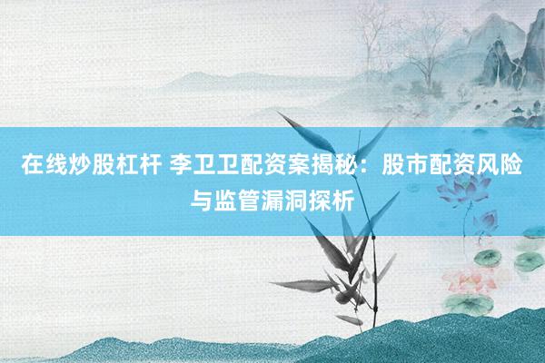 在线炒股杠杆 李卫卫配资案揭秘：股市配资风险与监管漏洞探析