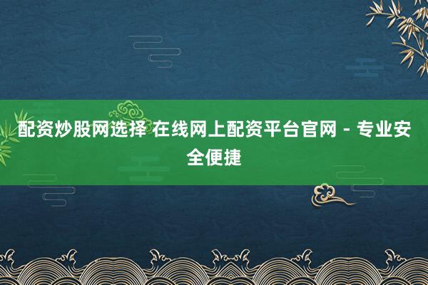 配资炒股网选择 在线网上配资平台官网 - 专业安全便捷