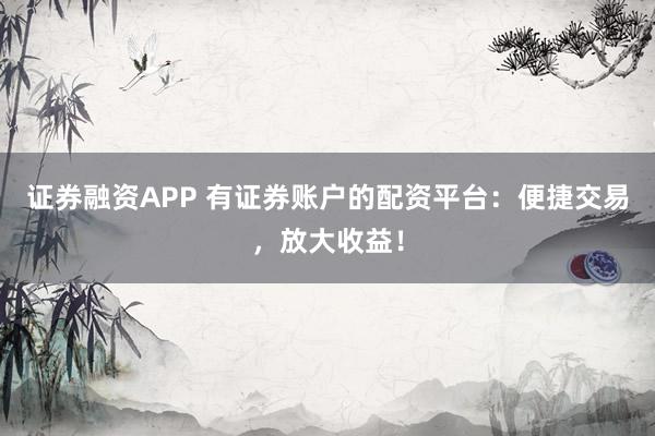 证券融资APP 有证券账户的配资平台：便捷交易，放大收益！