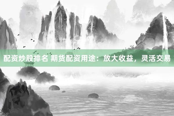 配资炒股排名 期货配资用途：放大收益，灵活交易