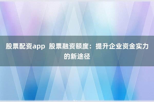 股票配资app  股票融资额度：提升企业资金实力的新途径