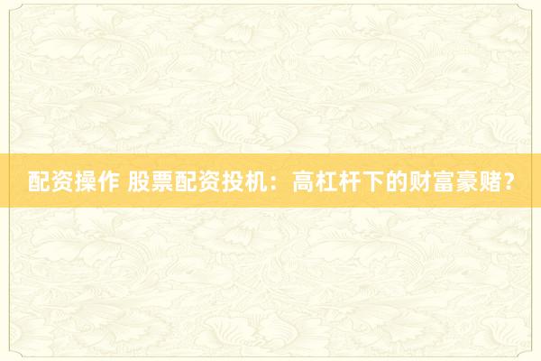 配资操作 股票配资投机：高杠杆下的财富豪赌？