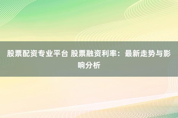 股票配资专业平台 股票融资利率：最新走势与影响分析