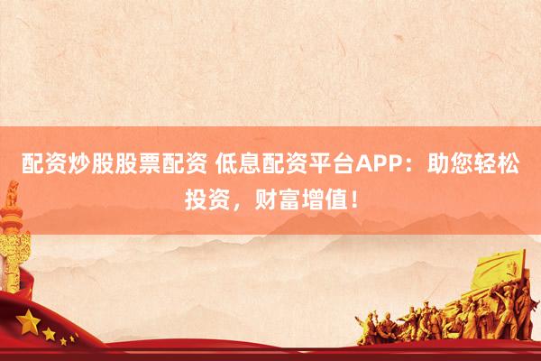 配资炒股股票配资 低息配资平台APP：助您轻松投资，财富增值！