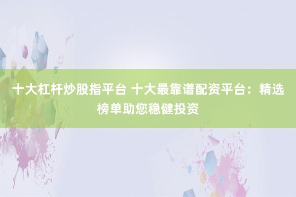 十大杠杆炒股指平台 十大最靠谱配资平台：精选榜单助您稳健投资