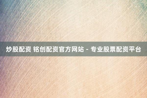 炒股配资 铭创配资官方网站 - 专业股票配资平台