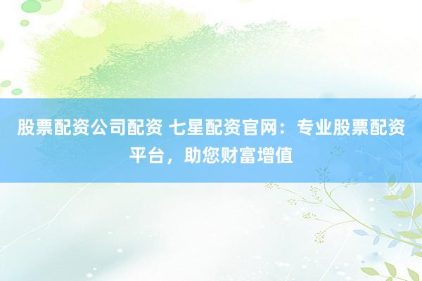 股票配资公司配资 七星配资官网：专业股票配资平台，助您财富增值