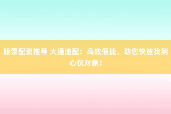 股票配资推荐 大通速配：高效便捷，助您快速找到心仪对象！